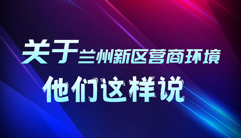 圖解|聽！關(guān)于蘭州新區(qū)營(yíng)商環(huán)境，他們這樣說
